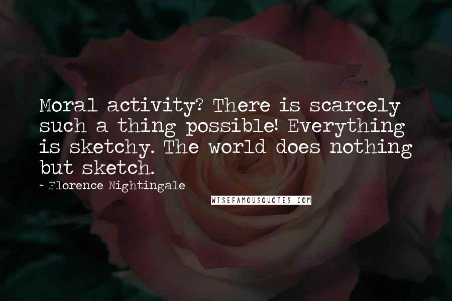 Florence Nightingale Quotes: Moral activity? There is scarcely such a thing possible! Everything is sketchy. The world does nothing but sketch.