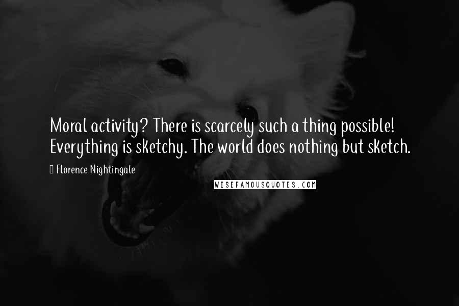 Florence Nightingale Quotes: Moral activity? There is scarcely such a thing possible! Everything is sketchy. The world does nothing but sketch.