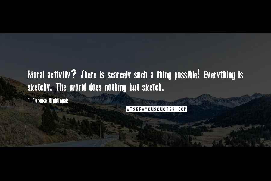 Florence Nightingale Quotes: Moral activity? There is scarcely such a thing possible! Everything is sketchy. The world does nothing but sketch.