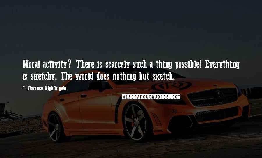 Florence Nightingale Quotes: Moral activity? There is scarcely such a thing possible! Everything is sketchy. The world does nothing but sketch.