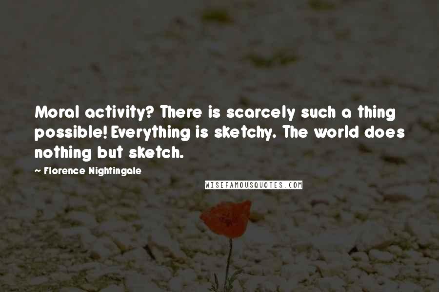Florence Nightingale Quotes: Moral activity? There is scarcely such a thing possible! Everything is sketchy. The world does nothing but sketch.