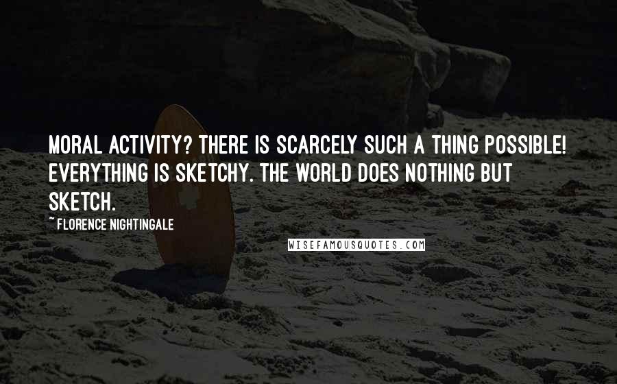 Florence Nightingale Quotes: Moral activity? There is scarcely such a thing possible! Everything is sketchy. The world does nothing but sketch.