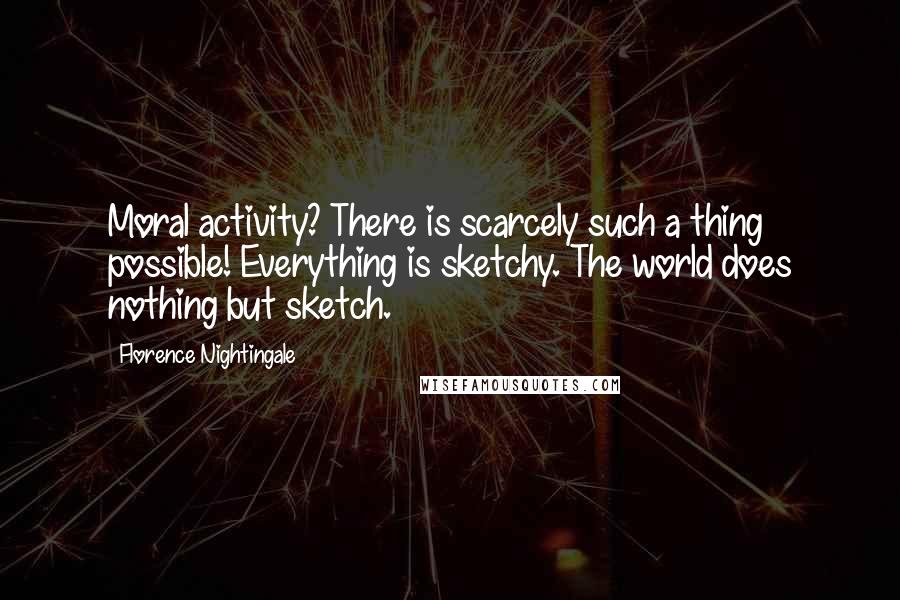 Florence Nightingale Quotes: Moral activity? There is scarcely such a thing possible! Everything is sketchy. The world does nothing but sketch.