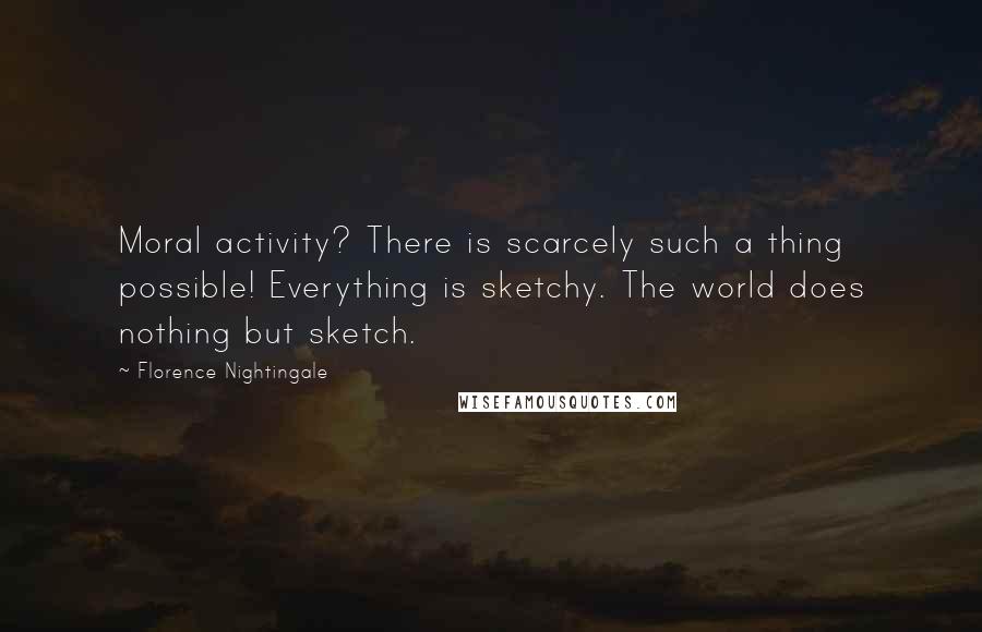 Florence Nightingale Quotes: Moral activity? There is scarcely such a thing possible! Everything is sketchy. The world does nothing but sketch.