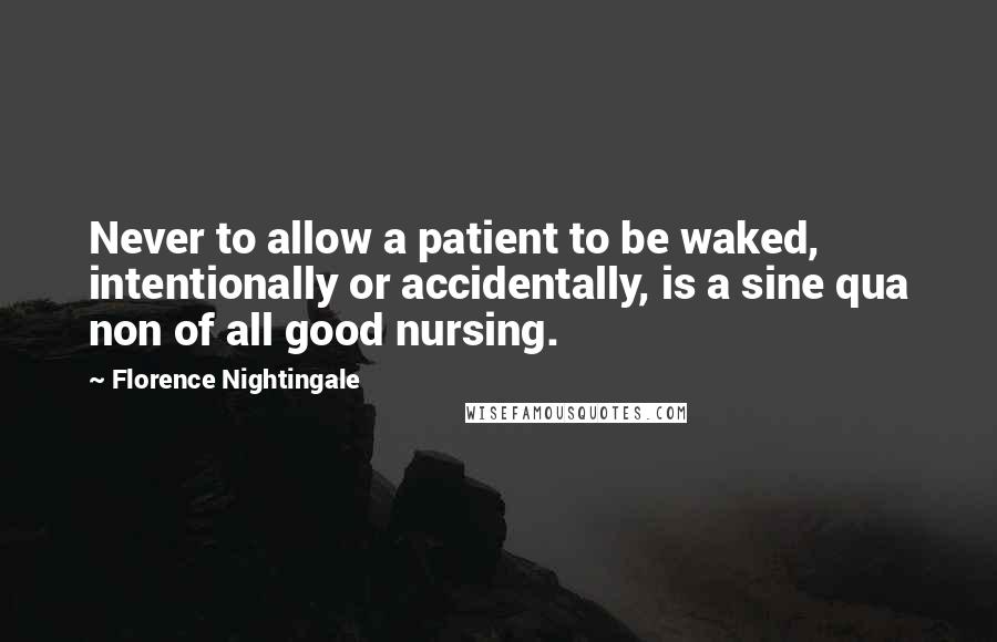Florence Nightingale Quotes: Never to allow a patient to be waked, intentionally or accidentally, is a sine qua non of all good nursing.