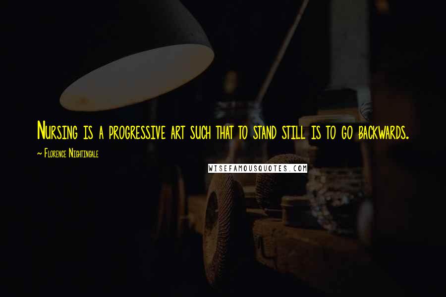 Florence Nightingale Quotes: Nursing is a progressive art such that to stand still is to go backwards.