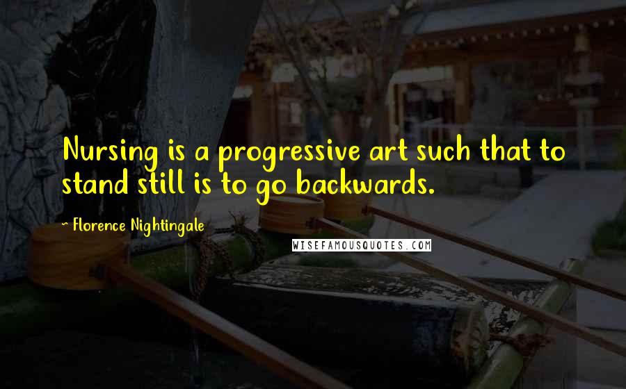 Florence Nightingale Quotes: Nursing is a progressive art such that to stand still is to go backwards.