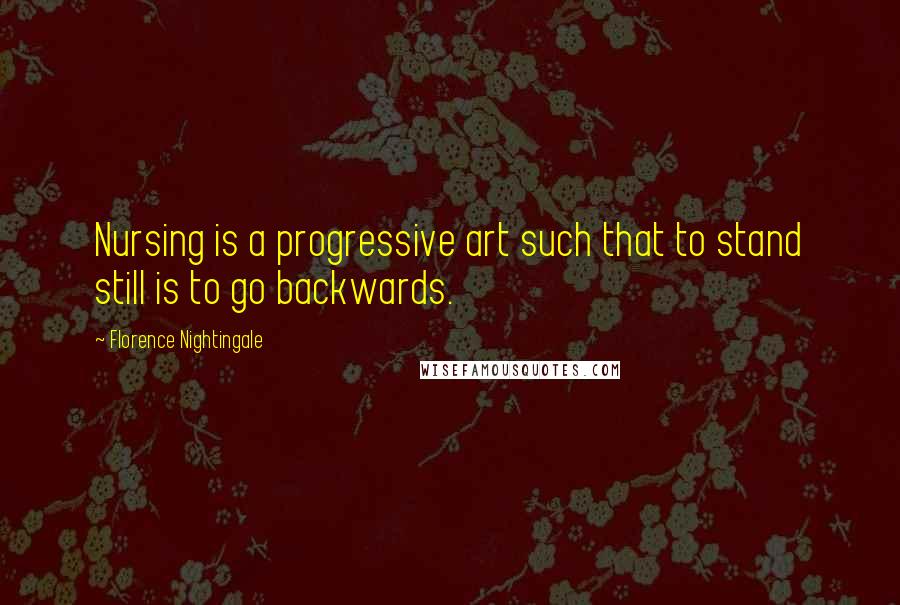 Florence Nightingale Quotes: Nursing is a progressive art such that to stand still is to go backwards.