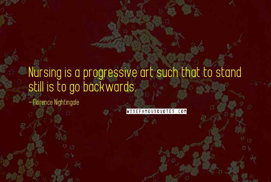 Florence Nightingale Quotes: Nursing is a progressive art such that to stand still is to go backwards.
