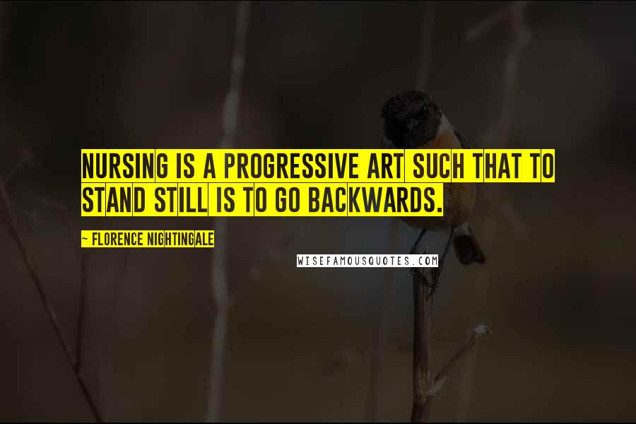 Florence Nightingale Quotes: Nursing is a progressive art such that to stand still is to go backwards.