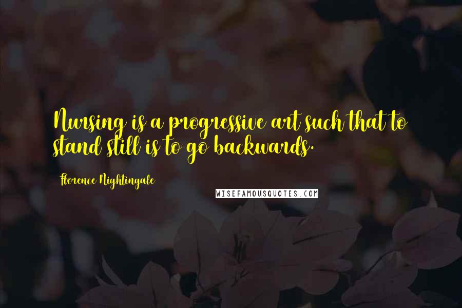 Florence Nightingale Quotes: Nursing is a progressive art such that to stand still is to go backwards.