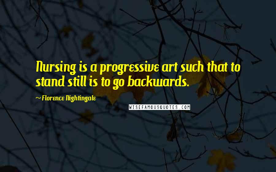 Florence Nightingale Quotes: Nursing is a progressive art such that to stand still is to go backwards.