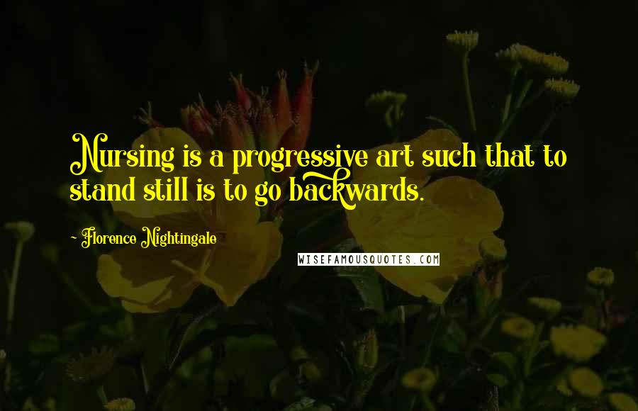 Florence Nightingale Quotes: Nursing is a progressive art such that to stand still is to go backwards.