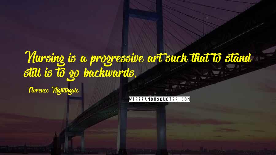 Florence Nightingale Quotes: Nursing is a progressive art such that to stand still is to go backwards.