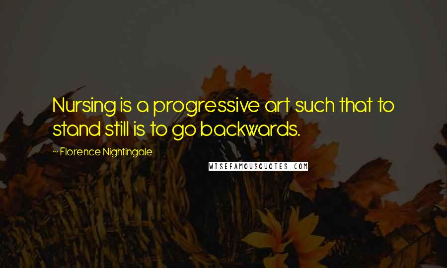 Florence Nightingale Quotes: Nursing is a progressive art such that to stand still is to go backwards.