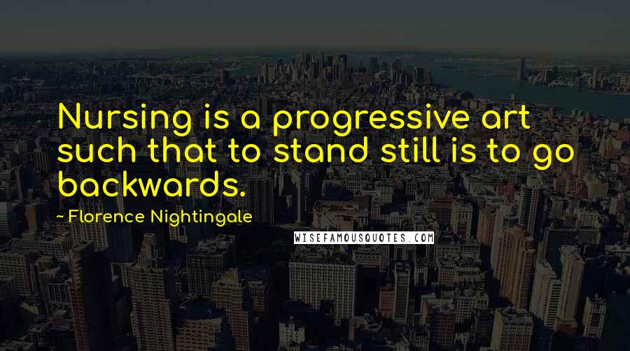 Florence Nightingale Quotes: Nursing is a progressive art such that to stand still is to go backwards.