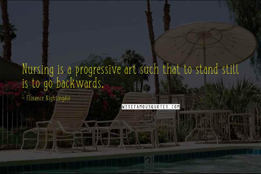 Florence Nightingale Quotes: Nursing is a progressive art such that to stand still is to go backwards.