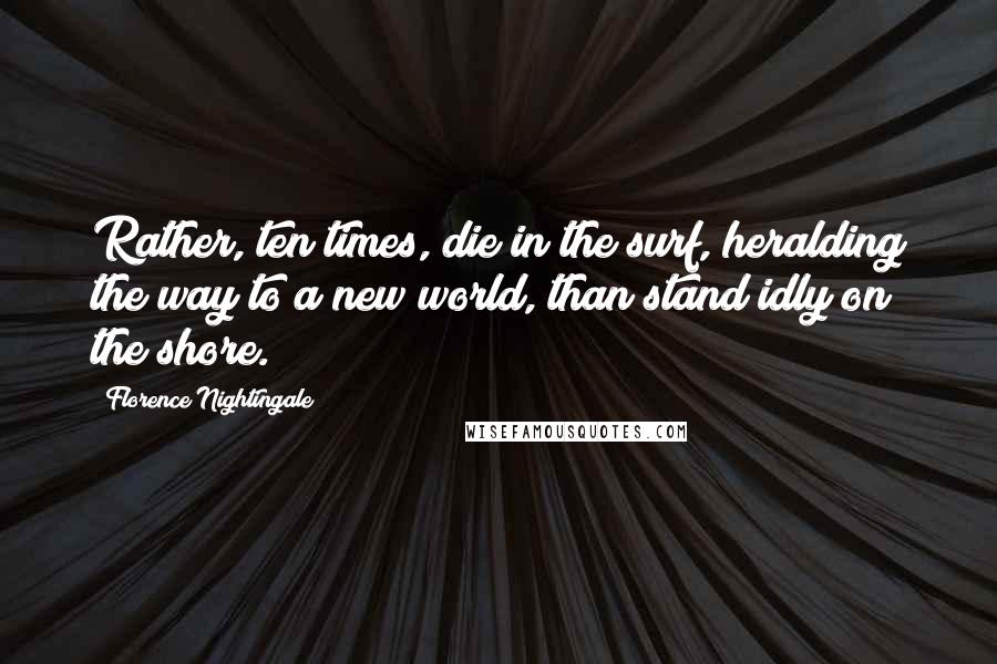 Florence Nightingale Quotes: Rather, ten times, die in the surf, heralding the way to a new world, than stand idly on the shore.