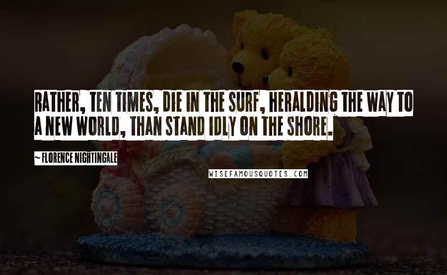 Florence Nightingale Quotes: Rather, ten times, die in the surf, heralding the way to a new world, than stand idly on the shore.