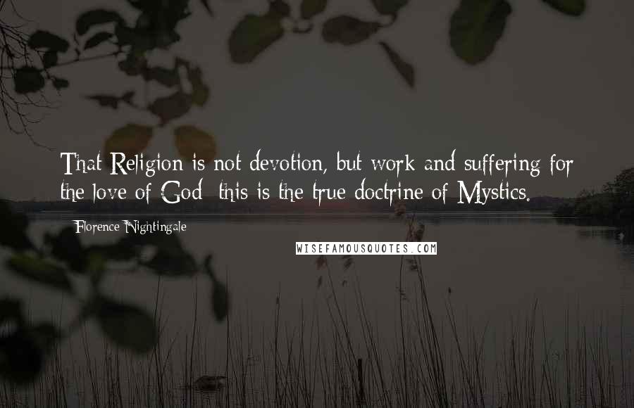 Florence Nightingale Quotes: That Religion is not devotion, but work and suffering for the love of God; this is the true doctrine of Mystics.