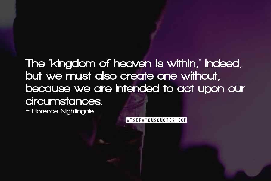 Florence Nightingale Quotes: The 'kingdom of heaven is within,' indeed, but we must also create one without, because we are intended to act upon our circumstances.