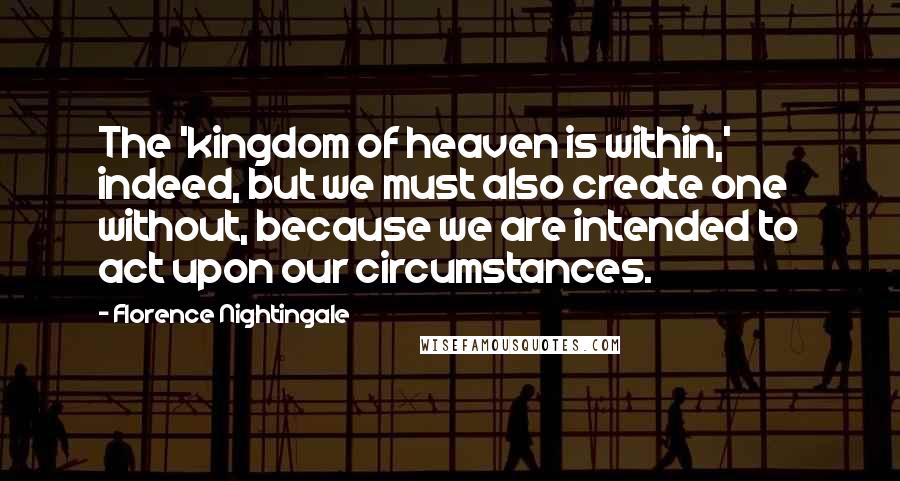 Florence Nightingale Quotes: The 'kingdom of heaven is within,' indeed, but we must also create one without, because we are intended to act upon our circumstances.