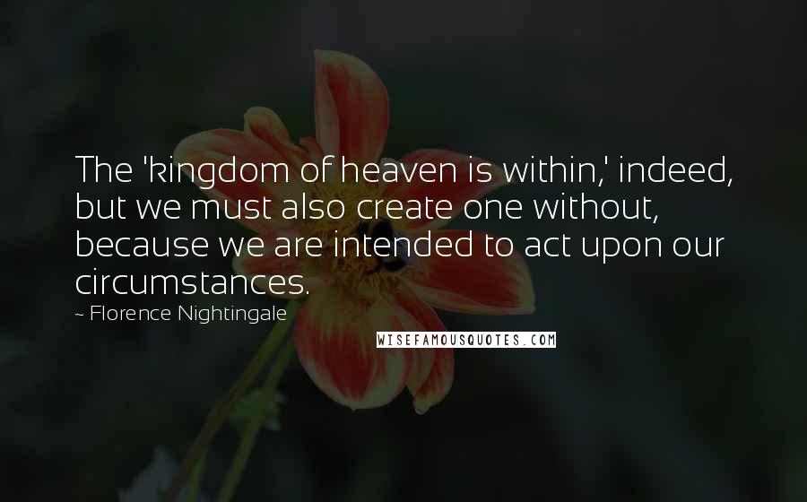 Florence Nightingale Quotes: The 'kingdom of heaven is within,' indeed, but we must also create one without, because we are intended to act upon our circumstances.