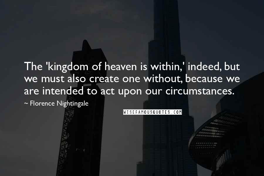 Florence Nightingale Quotes: The 'kingdom of heaven is within,' indeed, but we must also create one without, because we are intended to act upon our circumstances.