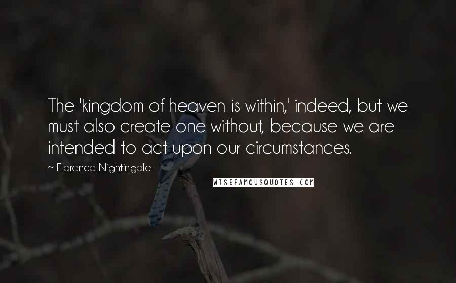 Florence Nightingale Quotes: The 'kingdom of heaven is within,' indeed, but we must also create one without, because we are intended to act upon our circumstances.