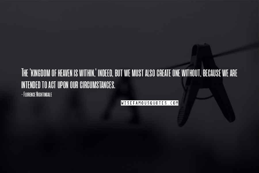 Florence Nightingale Quotes: The 'kingdom of heaven is within,' indeed, but we must also create one without, because we are intended to act upon our circumstances.