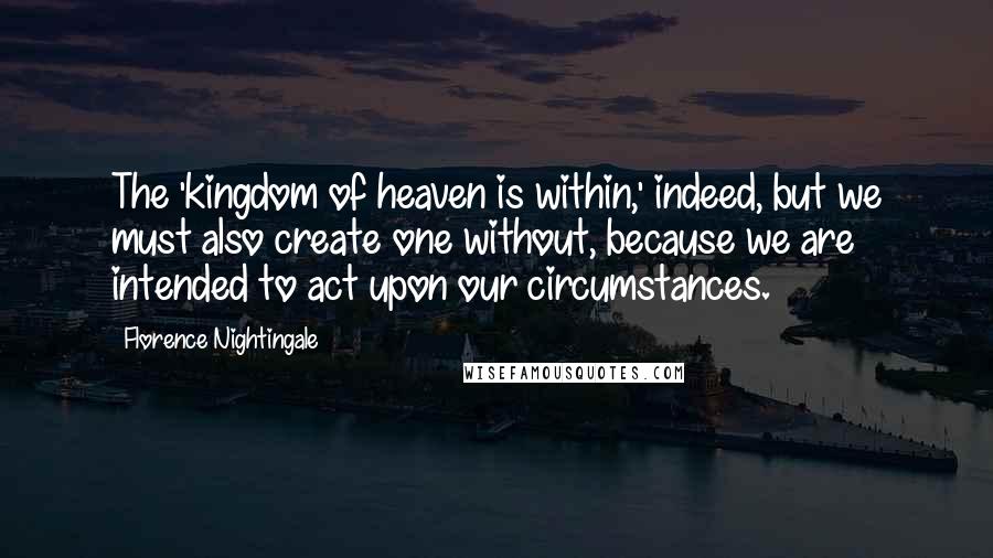 Florence Nightingale Quotes: The 'kingdom of heaven is within,' indeed, but we must also create one without, because we are intended to act upon our circumstances.