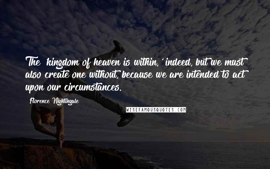 Florence Nightingale Quotes: The 'kingdom of heaven is within,' indeed, but we must also create one without, because we are intended to act upon our circumstances.