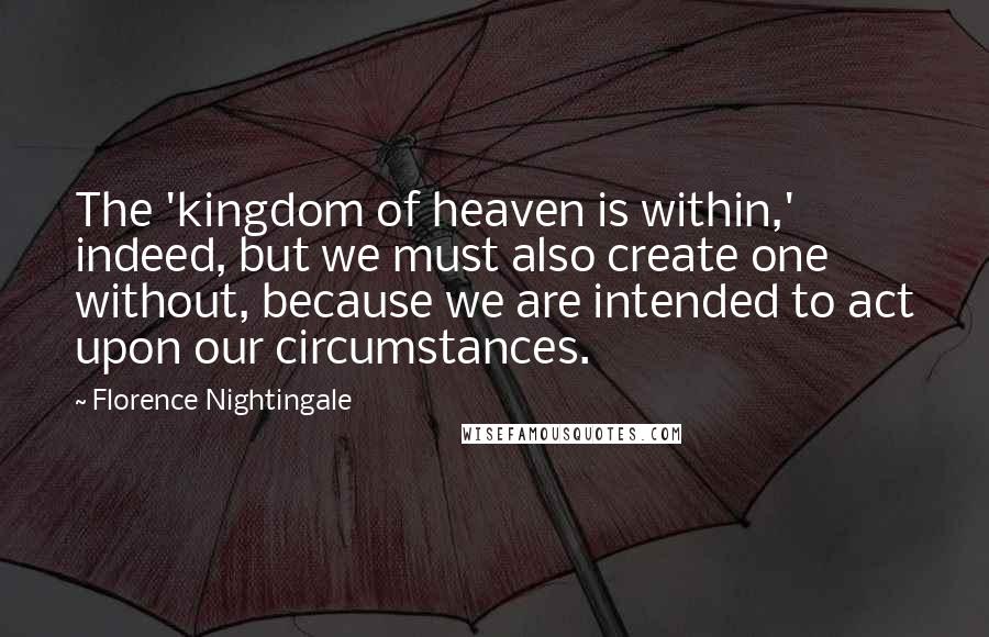 Florence Nightingale Quotes: The 'kingdom of heaven is within,' indeed, but we must also create one without, because we are intended to act upon our circumstances.