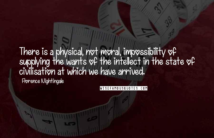 Florence Nightingale Quotes: There is a physical, not moral, impossibility of supplying the wants of the intellect in the state of civilisation at which we have arrived.