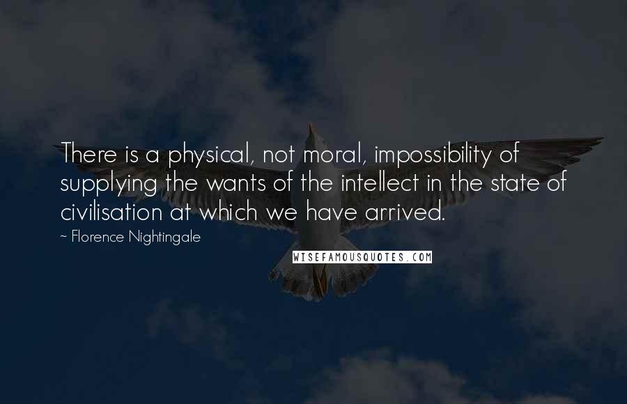 Florence Nightingale Quotes: There is a physical, not moral, impossibility of supplying the wants of the intellect in the state of civilisation at which we have arrived.