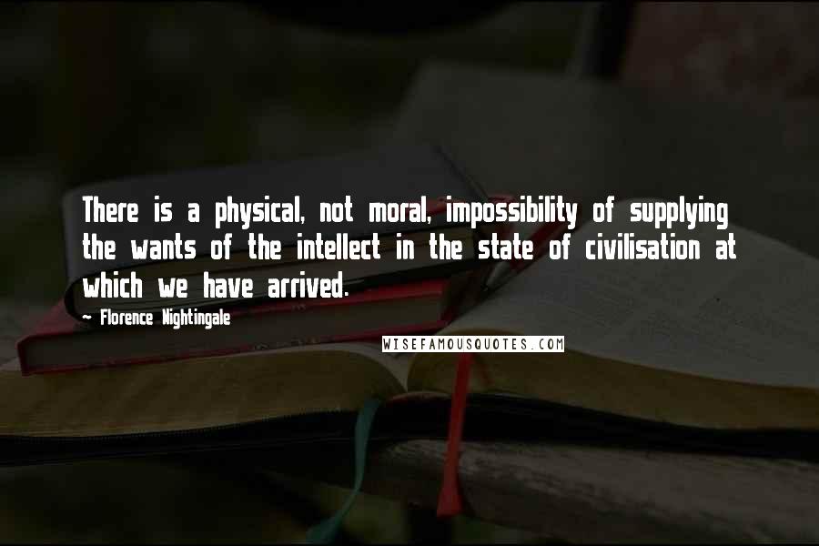 Florence Nightingale Quotes: There is a physical, not moral, impossibility of supplying the wants of the intellect in the state of civilisation at which we have arrived.