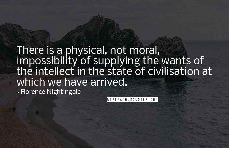 Florence Nightingale Quotes: There is a physical, not moral, impossibility of supplying the wants of the intellect in the state of civilisation at which we have arrived.