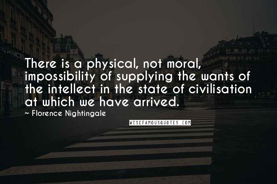 Florence Nightingale Quotes: There is a physical, not moral, impossibility of supplying the wants of the intellect in the state of civilisation at which we have arrived.