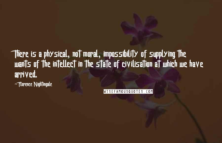 Florence Nightingale Quotes: There is a physical, not moral, impossibility of supplying the wants of the intellect in the state of civilisation at which we have arrived.