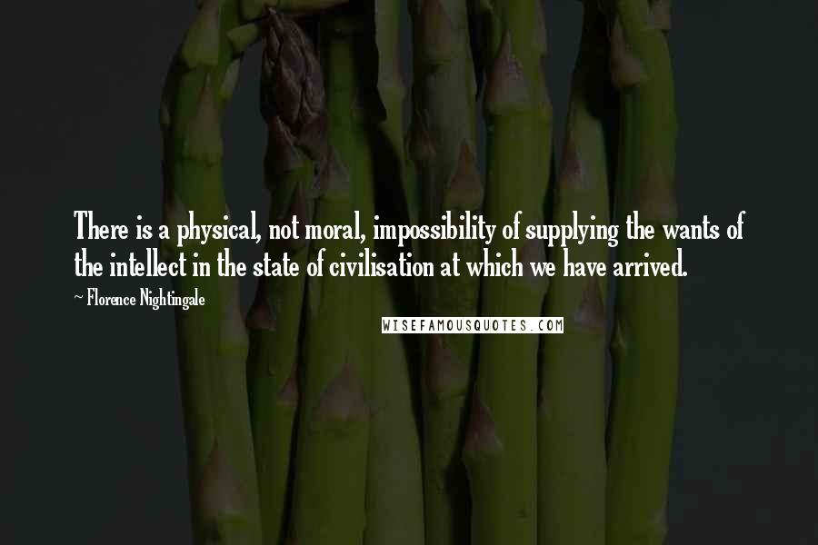 Florence Nightingale Quotes: There is a physical, not moral, impossibility of supplying the wants of the intellect in the state of civilisation at which we have arrived.