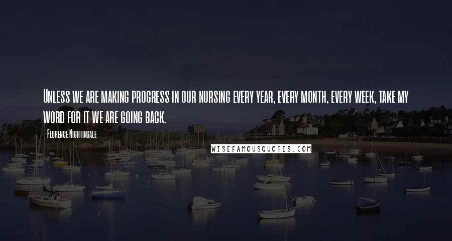 Florence Nightingale Quotes: Unless we are making progress in our nursing every year, every month, every week, take my word for it we are going back.