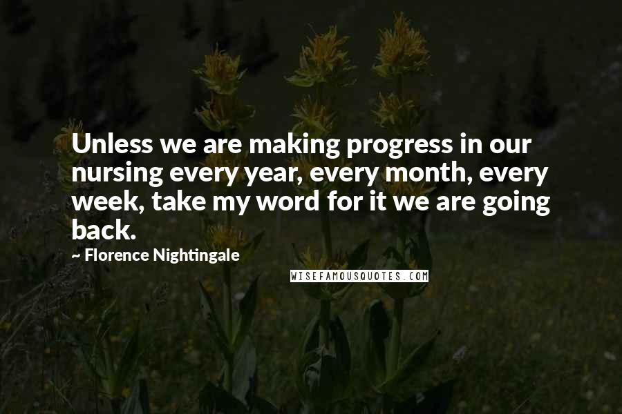 Florence Nightingale Quotes: Unless we are making progress in our nursing every year, every month, every week, take my word for it we are going back.