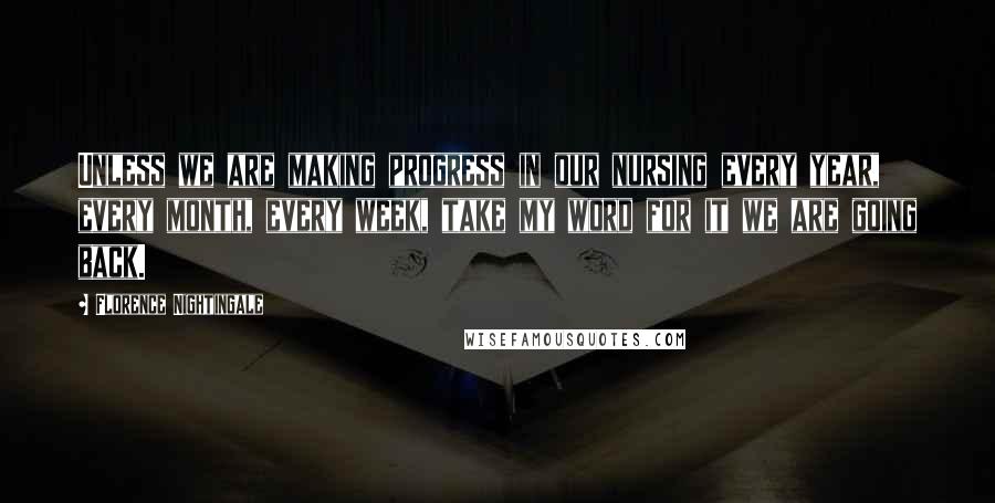 Florence Nightingale Quotes: Unless we are making progress in our nursing every year, every month, every week, take my word for it we are going back.