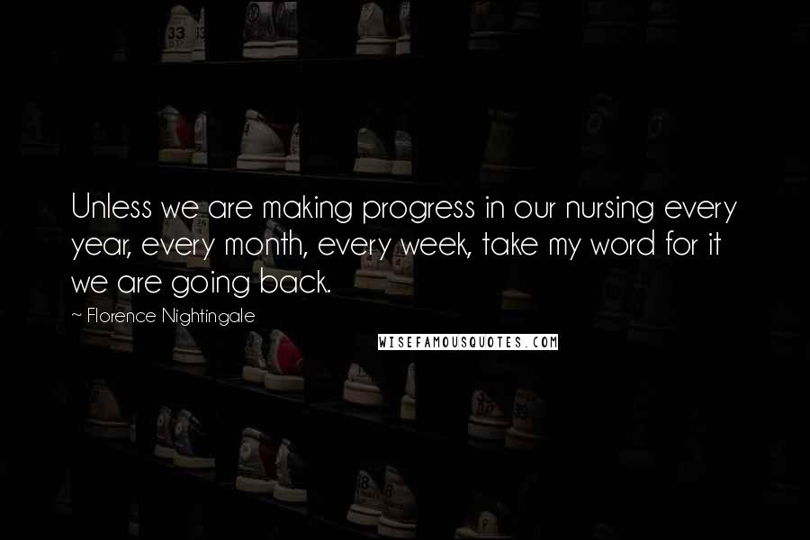 Florence Nightingale Quotes: Unless we are making progress in our nursing every year, every month, every week, take my word for it we are going back.