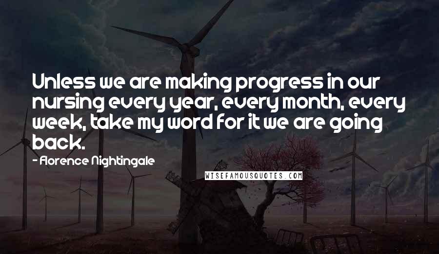 Florence Nightingale Quotes: Unless we are making progress in our nursing every year, every month, every week, take my word for it we are going back.