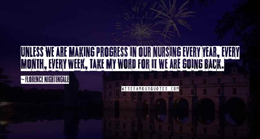 Florence Nightingale Quotes: Unless we are making progress in our nursing every year, every month, every week, take my word for it we are going back.