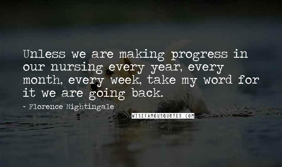 Florence Nightingale Quotes: Unless we are making progress in our nursing every year, every month, every week, take my word for it we are going back.