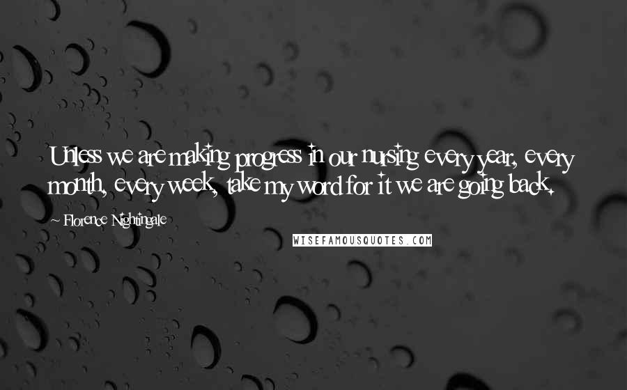 Florence Nightingale Quotes: Unless we are making progress in our nursing every year, every month, every week, take my word for it we are going back.