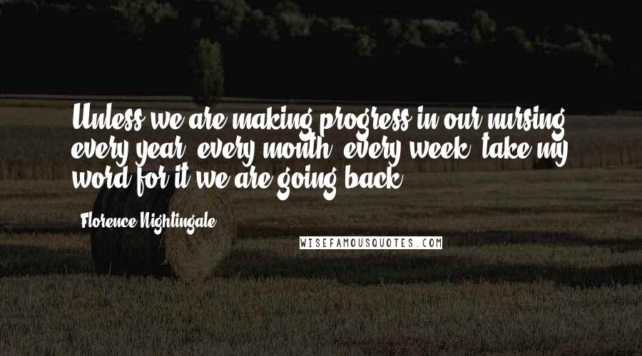 Florence Nightingale Quotes: Unless we are making progress in our nursing every year, every month, every week, take my word for it we are going back.