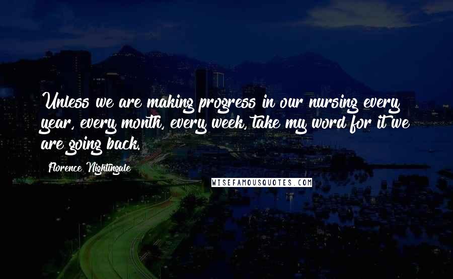 Florence Nightingale Quotes: Unless we are making progress in our nursing every year, every month, every week, take my word for it we are going back.